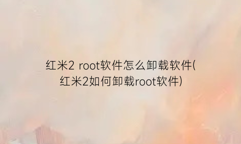 红米2root软件怎么卸载软件(红米2如何卸载root软件)